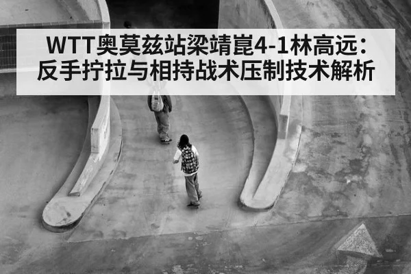 WTT奥莫兹站梁靖崑4-1林高远:反手拧拉与相持战术压制技术解析