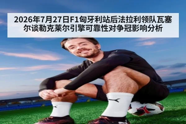 2026年7月27日F1匈牙利站后法拉利领队瓦塞尔谈勒克莱尔引擎可靠性对争冠影响分析