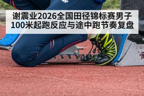 谢震业2026全国田径锦标赛男子100米起跑反应与途中跑节奏复盘