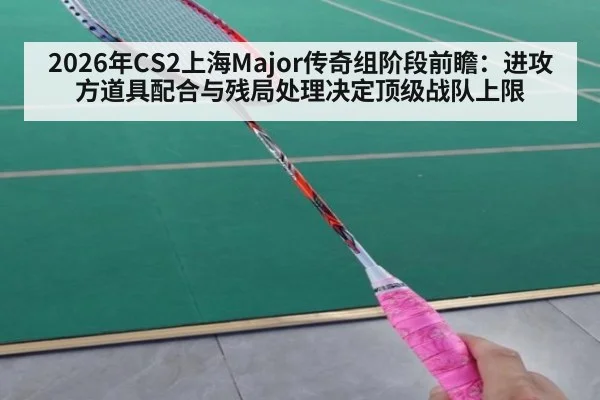 2026年CS2上海Major传奇组阶段前瞻：进攻方道具配合与残局处理决定顶级战队上限